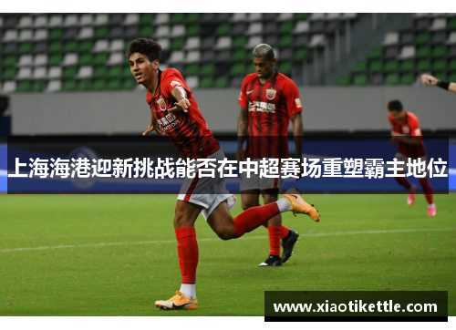 上海海港迎新挑战能否在中超赛场重塑霸主地位
