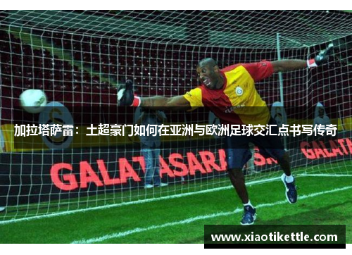 加拉塔萨雷：土超豪门如何在亚洲与欧洲足球交汇点书写传奇