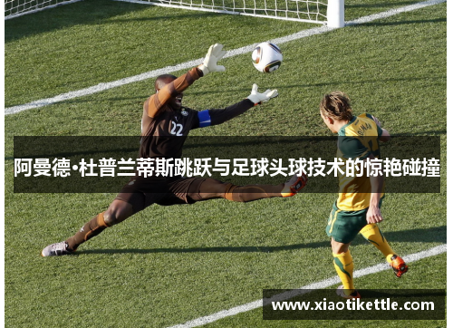 阿曼德·杜普兰蒂斯跳跃与足球头球技术的惊艳碰撞