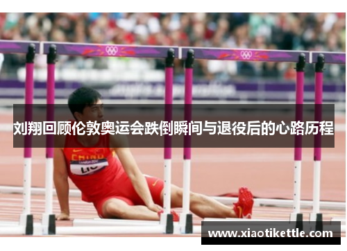 刘翔回顾伦敦奥运会跌倒瞬间与退役后的心路历程